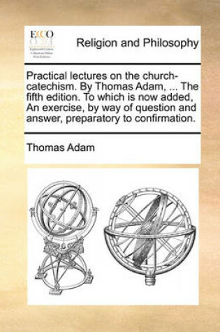 Cover of Practical Lectures on the Church-Catechism. by Thomas Adam, ... the Fifth Edition. to Which Is Now Added, an Exercise, by Way of Question and Answer, Preparatory to Confirmation.