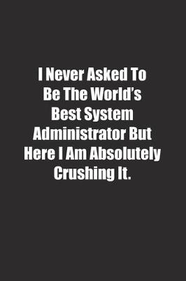 Book cover for I Never Asked To Be The World's Best System Administrator But Here I Am Absolutely Crushing It.