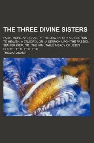 Cover of The Three Divine Sisters; Faith, Hope, and Charity. the Leaven, or a Direction to Heaven. a Crucifix, or a Sermon Upon the Passion. Semper Idem, or the Immutable Mercy of Jesus Christ Etc., Etc., Etc
