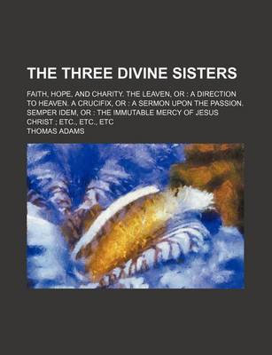 Book cover for The Three Divine Sisters; Faith, Hope, and Charity. the Leaven, or a Direction to Heaven. a Crucifix, or a Sermon Upon the Passion. Semper Idem, or the Immutable Mercy of Jesus Christ Etc., Etc., Etc