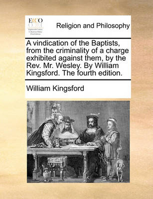 Book cover for A vindication of the Baptists, from the criminality of a charge exhibited against them, by the Rev. Mr. Wesley. By William Kingsford. The fourth edition.