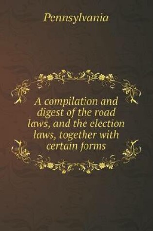 Cover of A Compilation and Digest of the Road Laws, and the Election Laws, Together with Certain Forms