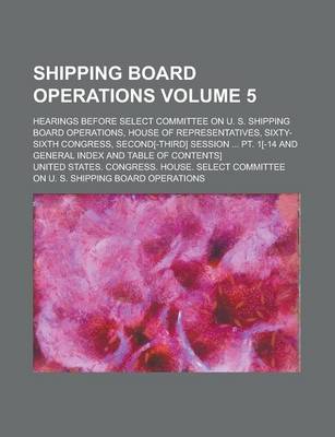 Book cover for Shipping Board Operations; Hearings Before Select Committee on U. S. Shipping Board Operations, House of Representatives, Sixty-Sixth Congress, Second[-Third] Session ... PT. 1[-14 and General Index and Table of Contents] Volume 5