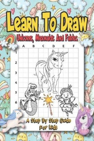 Cover of Learn To Draw Unicorns, Mermaids And Fairies - A Step By Step Guide For Kids