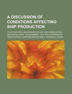 Book cover for A Discussion of Conditions Affecting Ship Production; Together with an Estimate of Ship Deliveries (Steel and Wood) April to December, 1918, with AP