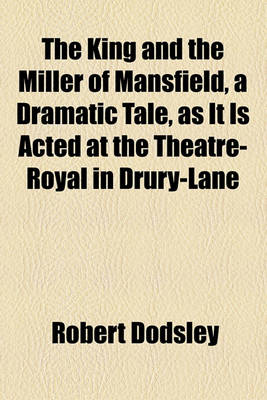 Book cover for The King and the Miller of Mansfield, a Dramatic Tale, as It Is Acted at the Theatre-Royal in Drury-Lane