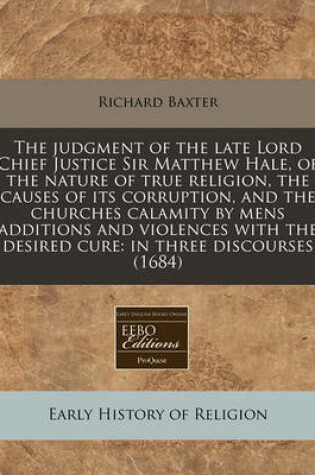 Cover of The Judgment of the Late Lord Chief Justice Sir Matthew Hale, of the Nature of True Religion, the Causes of Its Corruption, and the Churches Calamity by Mens Additions and Violences with the Desired Cure