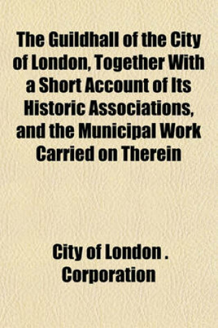 Cover of The Guildhall of the City of London, Together with a Short Account of Its Historic Associations, and the Municipal Work Carried on Therein