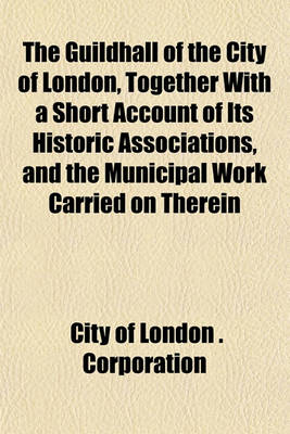 Book cover for The Guildhall of the City of London, Together with a Short Account of Its Historic Associations, and the Municipal Work Carried on Therein