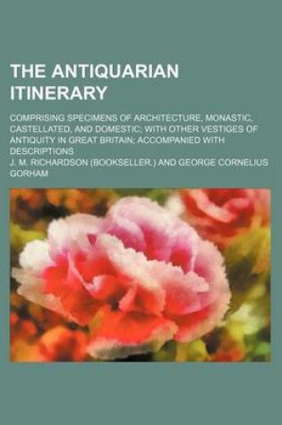 Cover of The Antiquarian Itinerary Volume 5; Comprising Specimens of Architecture, Monastic, Castellated, and Domestic with Other Vestiges of Antiquity in Great Britain Accompanied with Descriptions