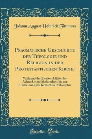 Cover of Pragmatische Geschichte der Theologie und Religion in der Protestantischen Kirche: Während der Zweiten Hälfte des Achtzehnten Jahrhunderts bis zur Erscheinung der Kritischen Philosophie (Classic Reprint)