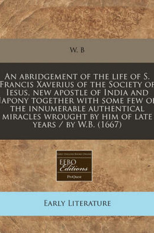 Cover of An Abridgement of the Life of S. Francis Xaverius of the Society of Iesus, New Apostle of India and Japony Together with Some Few of the Innumerable Authentical Miracles Wrought by Him of Late Years / By W.B. (1667)