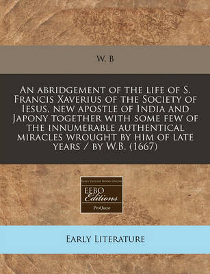 Book cover for An Abridgement of the Life of S. Francis Xaverius of the Society of Iesus, New Apostle of India and Japony Together with Some Few of the Innumerable Authentical Miracles Wrought by Him of Late Years / By W.B. (1667)