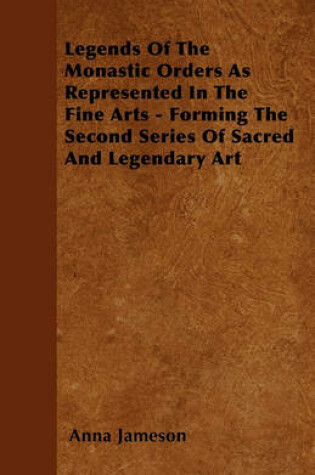 Cover of Legends Of The Monastic Orders As Represented In The Fine Arts Forming The Second Series Of Sacred And Legendary Art