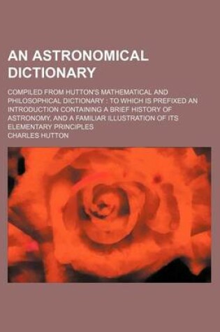 Cover of An Astronomical Dictionary; Compiled from Hutton's Mathematical and Philosophical Dictionary to Which Is Prefixed an Introduction Containing a Brief History of Astronomy, and a Familiar Illustration of Its Elementary Principles