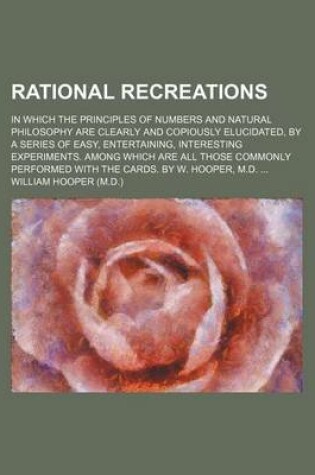 Cover of Rational Recreations; In Which the Principles of Numbers and Natural Philosophy Are Clearly and Copiously Elucidated, by a Series of Easy, Entertaining, Interesting Experiments. Among Which Are All Those Commonly Performed with the Cards. by W. Hooper, M.