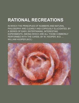 Book cover for Rational Recreations; In Which the Principles of Numbers and Natural Philosophy Are Clearly and Copiously Elucidated, by a Series of Easy, Entertaining, Interesting Experiments. Among Which Are All Those Commonly Performed with the Cards. by W. Hooper, M.