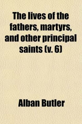 Cover of The Lives of the Fathers, Martyrs, and Other Principal Saints; Compiled from Original Monuments and Other Authentic Records, Illustrated with the Remarks of Judicious Modern Critics and Historians Volume 6