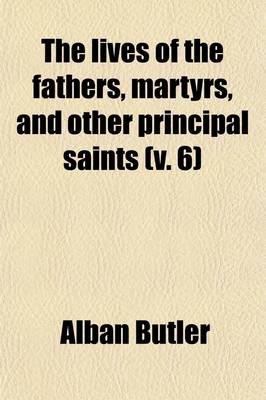 Book cover for The Lives of the Fathers, Martyrs, and Other Principal Saints; Compiled from Original Monuments and Other Authentic Records, Illustrated with the Remarks of Judicious Modern Critics and Historians Volume 6