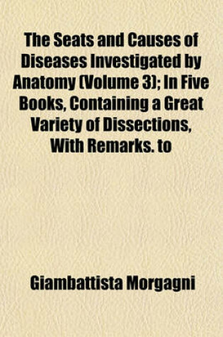 Cover of The Seats and Causes of Diseases Investigated by Anatomy (Volume 3); In Five Books, Containing a Great Variety of Dissections, with Remarks. to