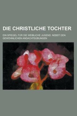 Cover of Die Christliche Tochter; Ein Spiegel Fur Die Weibliche Jugend. Nebst Den Gewohnlichen Andachtsubungen