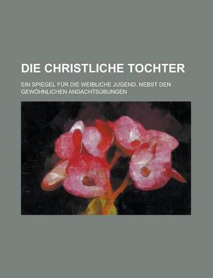 Book cover for Die Christliche Tochter; Ein Spiegel Fur Die Weibliche Jugend. Nebst Den Gewohnlichen Andachtsubungen