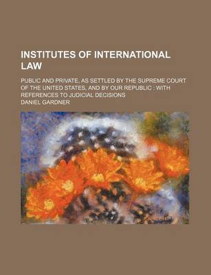 Book cover for Institutes of International Law; Public and Private, as Settled by the Supreme Court of the United States, and by Our Republic with References to Judicial Decisions