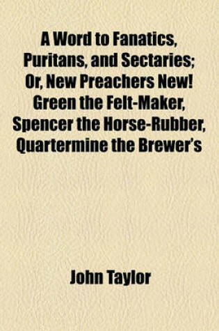 Cover of A Word to Fanatics, Puritans, and Sectaries; Or, New Preachers New! Green the Felt-Maker, Spencer the Horse-Rubber, Quartermine the Brewer's