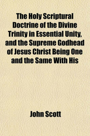 Cover of The Holy Scriptural Doctrine of the Divine Trinity in Essential Unity, and the Supreme Godhead of Jesus Christ Being One and the Same with His