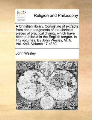 Book cover for A Christian Library. Consisting of Extracts from and Abridgments of the Choicest Pieces of Practical Divinity, Which Have Been Publish'd in the English Tongue. in Fifty Volumes. by John Wesley, M. A. Vol. XVII. Volume 17 of 50