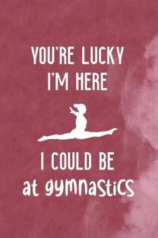 Cover of You're Lucky I'm Here I Could Be At Gymnastics