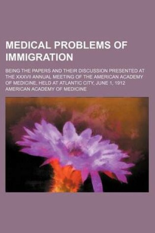 Cover of Medical Problems of Immigration; Being the Papers and Their Discussion Presented at the XXXVII Annual Meeting of the American Academy of Medicine, Held at Atlantic City, June 1, 1912