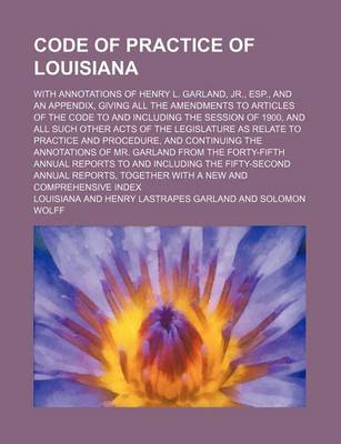 Book cover for Code of Practice of Louisiana; With Annotations of Henry L. Garland, Jr., ESP., and an Appendix, Giving All the Amendments to Articles of the Code to and Including the Session of 1900, and All Such Other Acts of the Legislature as Relate to Practice and Pr