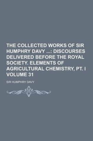 Cover of The Collected Works of Sir Humphry Davy Volume 31; Discourses Delivered Before the Royal Society. Elements of Agricultural Chemistry, PT. I