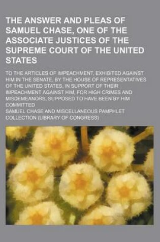 Cover of The Answer and Pleas of Samuel Chase, One of the Associate Justices of the Supreme Court of the United States; To the Articles of Impeachment, Exhibited Against Him in the Senate, by the House of Representatives of the United States, in Support of Their Impeac