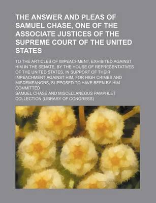 Book cover for The Answer and Pleas of Samuel Chase, One of the Associate Justices of the Supreme Court of the United States; To the Articles of Impeachment, Exhibited Against Him in the Senate, by the House of Representatives of the United States, in Support of Their Impeac