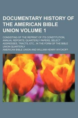 Cover of Documentary History of the American Bible Union Volume 1; Consisting of the Reprint of Its Constitution, Annual Reports, Quarterly Papers, Select Addresses, Tracts, Etc., in the Form of the Bible Union Quarterly