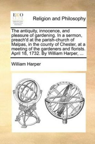 Cover of The antiquity, innocence, and pleasure of gardening. In a sermon, preach'd at the parish-church of Malpas, in the county of Chester, at a meeting of the gardeners and florists. April 18, 1732. By William Harper, ...