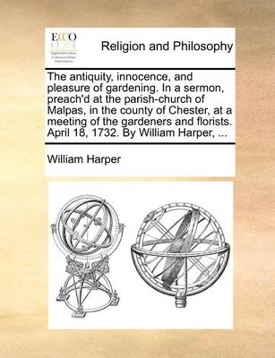 Book cover for The antiquity, innocence, and pleasure of gardening. In a sermon, preach'd at the parish-church of Malpas, in the county of Chester, at a meeting of the gardeners and florists. April 18, 1732. By William Harper, ...