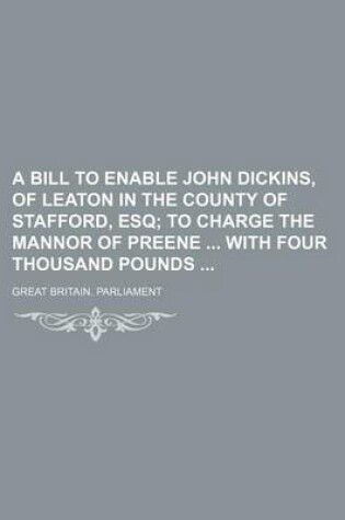 Cover of A Bill to Enable John Dickins, of Leaton in the County of Stafford, Esq; To Charge the Mannor of Preene with Four Thousand Pounds