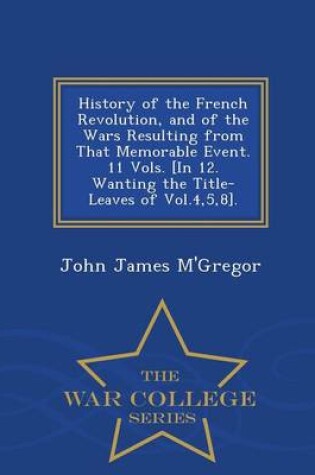 Cover of History of the French Revolution, and of the Wars Resulting from That Memorable Event. 11 Vols. [In 12. Wanting the Title-Leaves of Vol.4,5,8]. - War College Series