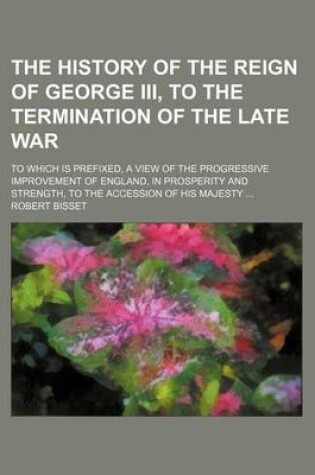 Cover of The History of the Reign of George III, to the Termination of the Late War; To Which Is Prefixed, a View of the Progressive Improvement of England, in Prosperity and Strength, to the Accession of His Majesty