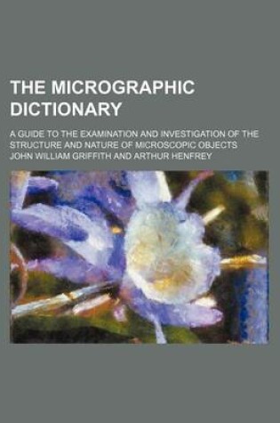 Cover of The Micrographic Dictionary; A Guide to the Examination and Investigation of the Structure and Nature of Microscopic Objects