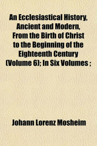 Cover of An Ecclesiastical History, Ancient and Modern, from the Birth of Christ to the Beginning of the Eighteenth Century (Volume 6); In Six Volumes;