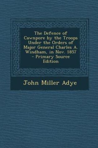 Cover of The Defence of Cawnpore by the Troops Under the Orders of Major General Charles A. Windham, in Nov. 1857 - Primary Source Edition