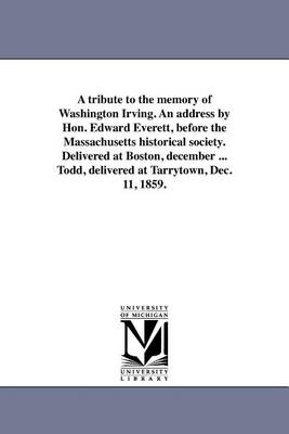 Book cover for A Tribute to the Memory of Washington Irving. an Address by Hon. Edward Everett, Before the Massachusetts Historical Society. Delivered at Boston, December ... Todd, Delivered at Tarrytown, Dec. 11, 1859.