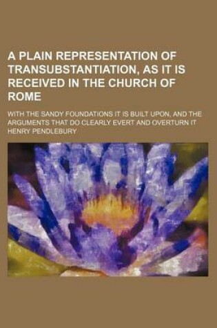 Cover of A Plain Representation of Transubstantiation, as It Is Received in the Church of Rome; With the Sandy Foundations It Is Built Upon, and the Arguments That Do Clearly Evert and Overturn It