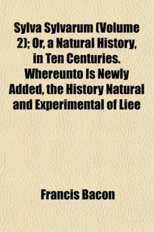 Cover of Sylva Sylvarum (Volume 2); Or, a Natural History, in Ten Centuries. Whereunto Is Newly Added, the History Natural and Experimental of Liee