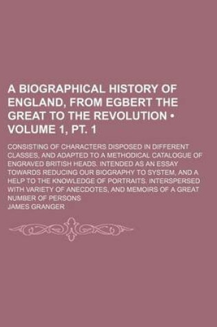 Cover of A Biographical History of England, from Egbert the Great to the Revolution (Volume 1, PT. 1); Consisting of Characters Disposed in Different Classes, and Adapted to a Methodical Catalogue of Engraved British Heads. Intended as an Essay Towards Reducing Ou