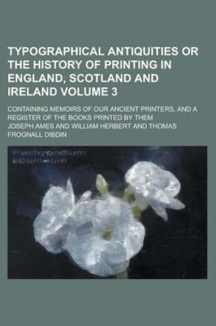 Cover of Typographical Antiquities or the History of Printing in England, Scotland and Ireland; Containing Memoirs of Our Ancient Printers, and a Register of the Books Printed by Them Volume 3